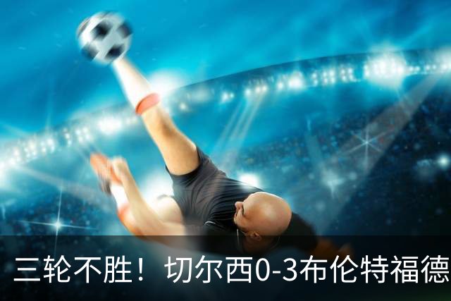 三轮不胜！切尔西0-3布伦特福德先赛掉第七 蓝军连续21场联赛丢球
